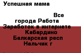  Успешная мама                                                                 - Все города Работа » Заработок в интернете   . Кабардино-Балкарская респ.,Нальчик г.